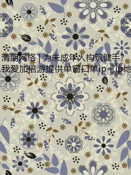 清朗网络 | 为未成年人构筑健手游防封康安全的网络空间